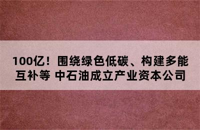 100亿！围绕绿色低碳、构建多能互补等 中石油成立产业资本公司